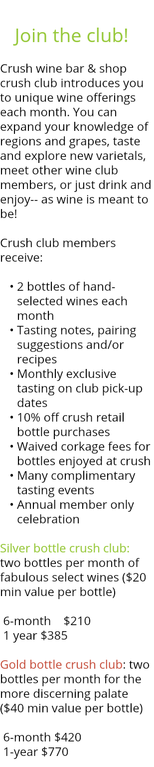 &nbsp;Join the club! Crush wine bar & shop crush club introduces you to unique wine offerings each month. You can expand your knowledge of regions and grapes, taste and explore new varietals, meet other wine club members, or just drink and enjoy-- as wine is meant to be! Crush club members receive: 2 bottles of hand-selected wines each month Tasting notes, pairing suggestions and/or recipes Monthly exclusive tasting on club pick-up dates 10% off crush retail bottle purchases Waived corkage fees for bottles enjoyed at crush Many complimentary tasting events Annual member only celebration Silver bottle crush club: two bottles per month of fabulous select wines ($20 min value per bottle) 6-month $210 1 year $385 Gold bottle crush club: two bottles per month for the more discerning palate ($40 min value per bottle) 6-month $420 1-year $770 